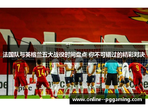 法国队与英格兰五大战役时间盘点 你不可错过的精彩对决 法国队与英格兰五大战役时间盘点 你不可错过的精彩对决