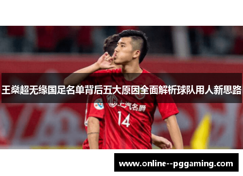 王燊超无缘国足名单背后五大原因全面解析球队用人新思路 王燊超无缘国足名单背后五大原因全面解析球队用人新思路