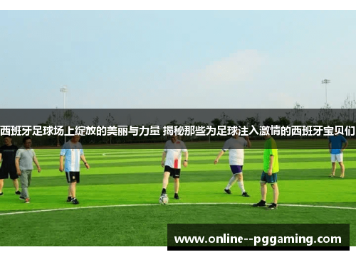 西班牙足球场上绽放的美丽与力量 揭秘那些为足球注入激情的西班牙宝贝们 西班牙足球场上绽放的美丽与力量 揭秘那些为足球注入激情的西班牙宝贝们