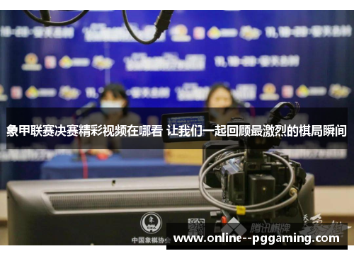 象甲联赛决赛精彩视频在哪看 让我们一起回顾最激烈的棋局瞬间
