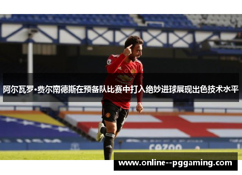 阿尔瓦罗·费尔南德斯在预备队比赛中打入绝妙进球展现出色技术水平 阿尔瓦罗·费尔南德斯在预备队比赛中打入绝妙进球展现出色技术水平