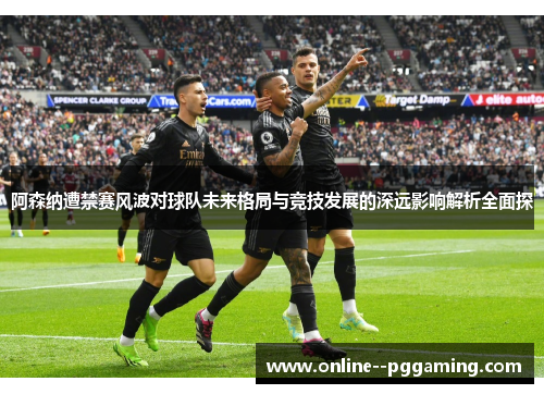 阿森纳遭禁赛风波对球队未来格局与竞技发展的深远影响解析全面探