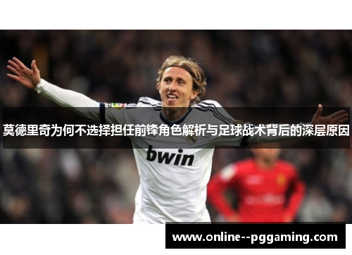 莫德里奇为何不选择担任前锋角色解析与足球战术背后的深层原因