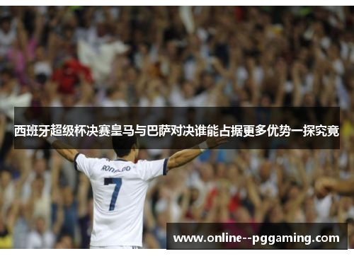 西班牙超级杯决赛皇马与巴萨对决谁能占据更多优势一探究竟