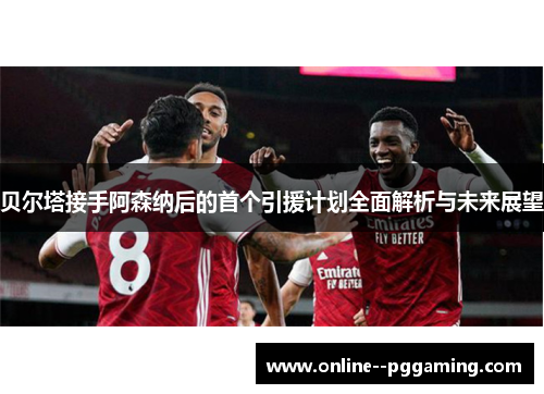 贝尔塔接手阿森纳后的首个引援计划全面解析与未来展望