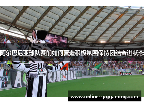 阿尔巴尼亚球队赛前如何营造积极氛围保持团结奋进状态