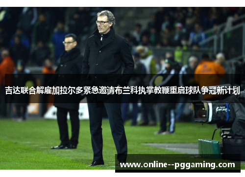 吉达联合解雇加拉尔多紧急邀请布兰科执掌教鞭重启球队争冠新计划 吉达联合解雇加拉尔多紧急邀请布兰科执掌教鞭重启球队争冠新计划