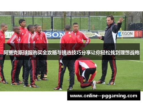 阿贾克斯球服购买全攻略与挑选技巧分享让你轻松找到理想战袍 阿贾克斯球服购买全攻略与挑选技巧分享让你轻松找到理想战袍