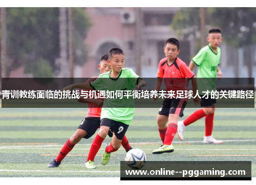 青训教练面临的挑战与机遇如何平衡培养未来足球人才的关键路径