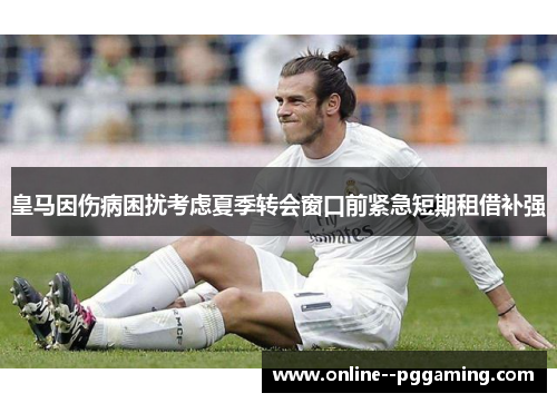 皇马因伤病困扰考虑夏季转会窗口前紧急短期租借补强 皇马因伤病困扰考虑夏季转会窗口前紧急短期租借补强